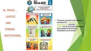 23
16. PEACE ,
JUSTICE
AND
STRONG
INSTITUTIONS.
• "Promote peaceful and inclusive
societies for sustainable
development, provide access to
justice for all and build effective,
accountable and inclusive
institutions at all levels."
 