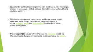 26
• Education for sustainable development( ESD) is defined as that encourages
changes in knowledge , skills & attitude to enable a moe sustainable and
equitable society .
• ESD aims to empower and equip current and future generations to
meet their needs using a balanced and integrated approach
to the economic, social and environmental dimensions of sustai-
nable development.
• The concept of ESD was born from the need for education to address
the growing and changing environmental challenges facing the planet.
 