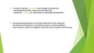 27
• In order to do this, education must change to provide the
knowledge,skills skills, values and attitudes that
empowers learners to contribute to sustainable development.
• An empowering education is one that builds the human resources
we need to be productive, to continue to learn, to solve problems
to be creative, and to live together and with nature in peace and harmony.
 