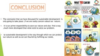 28
• The conclusion that we have discussed for sustainable development is
only going to take place ,if we are really concern about our nature .
• it is our prime responsibility to save our nature and also find a way
,much more developed than what exist to solve our problem.
• so sustainable development is the way through which we can protect
our nature as well as we can flourish by fulfilling our needs.
 