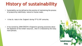 3
• Sustainablity can be defined as the practice of maintaining the process
of productivity indefinitely- natural or human made .
• it has its roots in the England during 17th & 18th centuries.
• It has started by JOHN EVELYN in England to growing awareness about
the depletion of the timber resources , then it is followed by the many
more persons.
 