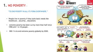 8
1. NO POVERTY -
“TO END POVERTY IN ALL ITS FORM EVERYWHERE.”
• People live in poverty if they lacks basic needs like
healthcare , secuirity , educations
• extreme poverty has been cut by more than half since
1990,still 1 in 10 people .
• SDG 1 is to end extreme poverty globally by 2030.
 