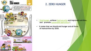 9
2. ZERO HUNGER
• “ End hunger, achieve food security and improved nutrition,
and promote sustainable agriculture".
• it states that we should end hunger and all forms
of malnutrition by 2030.
 