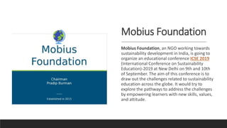 Mobius Foundation
Mobius Foundation, an NGO working towards
sustainability development in India, is going to
organize an educational conference ICSE 2019
(International Conference on Sustainability
Education)-2019 at New Delhi on 9th and 10th
of September. The aim of this conference is to
draw out the challenges related to sustainability
education across the globe. It would try to
explore the pathways to address the challenges
by empowering learners with new skills, values,
and attitude.
 
