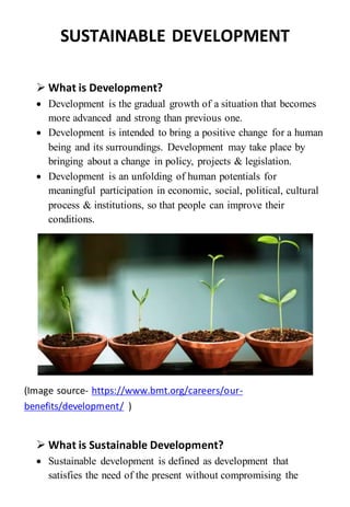 SUSTAINABLE DEVELOPMENT
 What is Development?
 Development is the gradual growth of a situation that becomes
more advanced and strong than previous one.
 Development is intended to bring a positive change for a human
being and its surroundings. Development may take place by
bringing about a change in policy, projects & legislation.
 Development is an unfolding of human potentials for
meaningful participation in economic, social, political, cultural
process & institutions, so that people can improve their
conditions.
(Image source- https://www.bmt.org/careers/our-
benefits/development/ )
 What is Sustainable Development?
 Sustainable development is defined as development that
satisfies the need of the present without compromising the
 