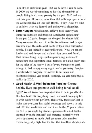 Yes, it’s an ambitious goal—but we believe it can be done.
In 2000, the world committed to halving the number of
people living in extreme poverty by the year 2015 and we
met this goal. However, more than 800 million people around
the world still live on less than Rs100/- a day. Now it’s time
to build on what we learned and end poverty altogether.
 Zero Hunger: “End hunger, achieve food security and
improved nutrition and promote sustainable agriculture”
In the past 20 years, hunger has dropped by almost half.
Many countries that used to suffer from famine and hunger
can now meet the nutritional needs of their most vulnerable
people. It’s an incredible accomplishment. Now we can go
further and end hunger and malnutrition once and for all.
That means doing things such as promoting sustainable
agriculture and supporting small farmers, it’s a tall order. But
for the sake of the nearly 1 out of every 9 people on earth
who go to bed hungry every night, we’ve got to try. Imagine
a world where everyone has access to sufficient and
nutritious food all year round. Together, we can make that a
reality by 2030.
 Good Health & Well-being for People: “Ensure
healthy lives and promote well-being for all at all
ages” We all know how important it is to be in good health.
Our health affects everything from how much we enjoy life
to what work we can perform. That’s why there’s a Goal to
make sure everyone has health coverage and access to safe
and effective medicines and vaccines. In the 25 years before
the SDGs, we made big strides—preventable child deaths
dropped by more than half, and maternal mortality went
down by almost as much. And yet some other numbers
remain tragically high, like the fact that 6 million children die
 