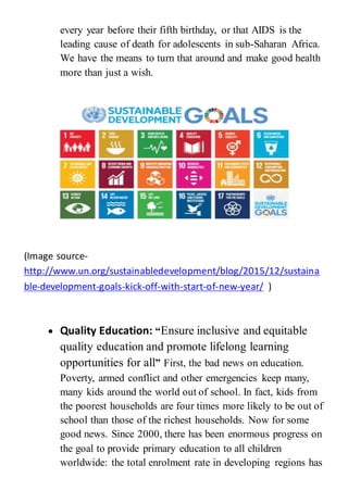 every year before their fifth birthday, or that AIDS is the
leading cause of death for adolescents in sub-Saharan Africa.
We have the means to turn that around and make good health
more than just a wish.
(Image source-
http://www.un.org/sustainabledevelopment/blog/2015/12/sustaina
ble-development-goals-kick-off-with-start-of-new-year/ )
 Quality Education: “Ensure inclusive and equitable
quality education and promote lifelong learning
opportunities for all” First, the bad news on education.
Poverty, armed conflict and other emergencies keep many,
many kids around the world out of school. In fact, kids from
the poorest households are four times more likely to be out of
school than those of the richest households. Now for some
good news. Since 2000, there has been enormous progress on
the goal to provide primary education to all children
worldwide: the total enrolment rate in developing regions has
 