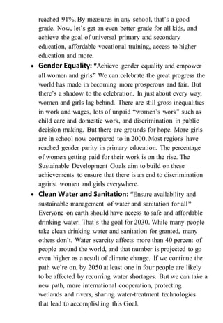 reached 91%. By measures in any school, that’s a good
grade. Now, let’s get an even better grade for all kids, and
achieve the goal of universal primary and secondary
education, affordable vocational training, access to higher
education and more.
 Gender Equality: “Achieve gender equality and empower
all women and girls” We can celebrate the great progress the
world has made in becoming more prosperous and fair. But
there’s a shadow to the celebration. In just about every way,
women and girls lag behind. There are still gross inequalities
in work and wages, lots of unpaid “women’s work” such as
child care and domestic work, and discrimination in public
decision making. But there are grounds for hope. More girls
are in school now compared to in 2000. Most regions have
reached gender parity in primary education. The percentage
of women getting paid for their work is on the rise. The
Sustainable Development Goals aim to build on these
achievements to ensure that there is an end to discrimination
against women and girls everywhere.
 Clean Water and Sanitation: “Ensure availability and
sustainable management of water and sanitation for all”
Everyone on earth should have access to safe and affordable
drinking water. That’s the goal for 2030. While many people
take clean drinking water and sanitation for granted, many
others don’t. Water scarcity affects more than 40 percent of
people around the world, and that number is projected to go
even higher as a result of climate change. If we continue the
path we’re on, by 2050 at least one in four people are likely
to be affected by recurring water shortages. But we can take a
new path, more international cooperation, protecting
wetlands and rivers, sharing water-treatment technologies
that lead to accomplishing this Goal.
 