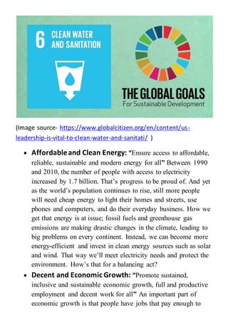(Image source- https://www.globalcitizen.org/en/content/us-
leadership-is-vital-to-clean-water-and-sanitati/ )
 Affordableand Clean Energy: “Ensure access to affordable,
reliable, sustainable and modern energy for all” Between 1990
and 2010, the number of people with access to electricity
increased by 1.7 billion. That’s progress to be proud of. And yet
as the world’s population continues to rise, still more people
will need cheap energy to light their homes and streets, use
phones and computers, and do their everyday business. How we
get that energy is at issue; fossil fuels and greenhouse gas
emissions are making drastic changes in the climate, leading to
big problems on every continent. Instead, we can become more
energy-efficient and invest in clean energy sources such as solar
and wind. That way we’ll meet electricity needs and protect the
environment. How’s that for a balancing act?
 Decent and Economic Growth: “Promote sustained,
inclusive and sustainable economic growth, full and productive
employment and decent work for all” An important part of
economic growth is that people have jobs that pay enough to
 