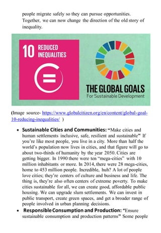 people migrate safely so they can pursue opportunities.
Together, we can now change the direction of the old story of
inequality.
(Image source- https://www.globalcitizen.org/en/content/global-goal-
10-reducing-inequalities/ )
 Sustainable Cities and Communities: “Make cities and
human settlements inclusive, safe, resilient and sustainable” If
you’re like most people, you live in a city. More than half the
world’s population now lives in cities, and that figure will go to
about two-thirds of humanity by the year 2050. Cities are
getting bigger. In 1990 there were ten “mega-cities” with 10
million inhabitants or more. In 2014, there were 28 mega-cities,
home to 453 million people. Incredible, huh? A lot of people
love cities; they’re centers of culture and business and life. The
thing is, they’re also often centers of extreme poverty. To make
cities sustainable for all, we can create good, affordable public
housing. We can upgrade slum settlements. We can invest in
public transport, create green spaces, and get a broader range of
people involved in urban planning decisions.
 ResponsibleConsumption and Production: “Ensure
sustainable consumption and production patterns” Some people
 