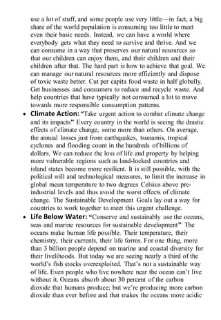 use a lot of stuff, and some people use very little—in fact, a big
share of the world population is consuming too little to meet
even their basic needs. Instead, we can have a world where
everybody gets what they need to survive and thrive. And we
can consume in a way that preserves our natural resources so
that our children can enjoy them, and their children and their
children after that. The hard part is how to achieve that goal. We
can manage our natural resources more efficiently and dispose
of toxic waste better. Cut per capita food waste in half globally.
Get businesses and consumers to reduce and recycle waste. And
help countries that have typically not consumed a lot to move
towards more responsible consumption patterns.
 Climate Action: “Take urgent action to combat climate change
and its impacts” Every country in the world is seeing the drastic
effects of climate change, some more than others. On average,
the annual losses just from earthquakes, tsunamis, tropical
cyclones and flooding count in the hundreds of billions of
dollars. We can reduce the loss of life and property by helping
more vulnerable regions such as land-locked countries and
island states become more resilient. It is still possible, with the
political will and technological measures, to limit the increase in
global mean temperature to two degrees Celsius above pre-
industrial levels and thus avoid the worst effects of climate
change. The Sustainable Development Goals lay out a way for
countries to work together to meet this urgent challenge.
 Life Below Water: “Conserve and sustainably use the oceans,
seas and marine resources for sustainable development” The
oceans make human life possible. Their temperature, their
chemistry, their currents, their life forms. For one thing, more
than 3 billion people depend on marine and coastal diversity for
their livelihoods. But today we are seeing nearly a third of the
world’s fish stocks overexploited. That’s not a sustainable way
of life. Even people who live nowhere near the ocean can’t live
without it. Oceans absorb about 30 percent of the carbon
dioxide that humans produce; but we’re producing more carbon
dioxide than ever before and that makes the oceans more acidic
 