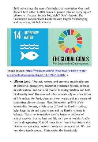 26% more, since the start of the industrial revolution. Our trash
doesn’t help either 13,000 pieces of plastic litter on every square
kilometre of ocean. Sounds bad, right? Don’t despair. The
Sustainable Development Goals indicate targets for managing
and protecting life below water.
(Image source: https://medium.com/@TheW2O/life-below-water-
sustainable-development-goal-14-1f2b610a901c )
 Life on Land: “Protect, restore and promote sustainable use
of terrestrial ecosystems, sustainably manage forests, combat
desertification, and halt and reverse land degradation and halt
biodiversity loss” Humans and other animals rely on other forms
of life on land for food, clean air, clean water, and as a means of
combating climate change. Plant life makes up 80% of the
human diet. Forests, which cover 30% of the Earth’s surface,
help, keep the air and water clean and the Earth’s climate in
balance. That’s not to mention they’re home to millions of
animal species. But the land and life on it are in trouble. Arable
land is disappearing 30 to 35 times faster than it has historically.
Deserts are spreading. Animal breeds are going extinct. We can
turn these trends around. Fortunately, the Sustainable
 