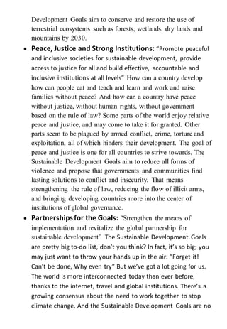 Development Goals aim to conserve and restore the use of
terrestrial ecosystems such as forests, wetlands, dry lands and
mountains by 2030.
 Peace, Justice and Strong Institutions: “Promote peaceful
and inclusive societies for sustainable development, provide
access to justice for all and build effective, accountable and
inclusive institutions at all levels” How can a country develop
how can people eat and teach and learn and work and raise
families without peace? And how can a country have peace
without justice, without human rights, without government
based on the rule of law? Some parts of the world enjoy relative
peace and justice, and may come to take it for granted. Other
parts seem to be plagued by armed conflict, crime, torture and
exploitation, all of which hinders their development. The goal of
peace and justice is one for all countries to strive towards. The
Sustainable Development Goals aim to reduce all forms of
violence and propose that governments and communities find
lasting solutions to conflict and insecurity. That means
strengthening the rule of law, reducing the flow of illicit arms,
and bringing developing countries more into the center of
institutions of global governance.
 Partnershipsfor the Goals: “Strengthen the means of
implementation and revitalize the global partnership for
sustainable development” The Sustainable Development Goals
are pretty big to-do list, don’t you think? In fact, it’s so big; you
may just want to throw your hands up in the air. “Forget it!
Can’t be done, Why even try” But we’ve got a lot going for us.
The world is more interconnected today than ever before,
thanks to the internet, travel and global institutions. There’s a
growing consensus about the need to work together to stop
climate change. And the Sustainable Development Goals are no
 