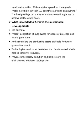 small matter either. 193 countries agreed on these goals.
Pretty incredible, isn’t it? 193 countries agreeing on anything?
The final goal lays out a way for nations to work together to
achieve all the other Goals.
 What is Needed to Achieve the Sustainable
Development:
 Eco Friendly.
 Present generation should aware for needs of presence and
future generation.
 And also ensure the productive assets available for future
generation or not.
 Technologies need to be developed and implemented which
help to conserve resources.
 Prevent unnecessary pollution and help restore the
environment wherever appropriate.
 