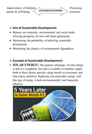 Improvement of lifestyles Preserving
natural & well-being. resources.
 Aim of Sustainable Development:
 Balance our economic, environmental and social needs,
allowing prosperity for now and future generations.
 Maximizing the probability of achieving sustainable
development.
 Minimizing the chances of environmental degradation.
 Example of Sustainable Development:
 SOLAR ENERGY: The greatest advantage of solar energy
is that it is completely free and is available in limitless supply.
Both of these factors provide a huge benefit to consumers and
help reduce pollution. Replacing non-renewable energy with
this type of energy is both environmentally and financially
effective.
SUSTAINABLE DEVELOPMENT
 