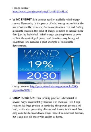 (Image source-
https://www.youtube.com/watch?v=cS8d1jc3Lvs)
 WIND ENERGY: It is another readily available wind energy
source. Harnessing is the power of wind energy necessitates the
use of windmills; however, due to construction cost and finding
a suitable location, this kind of energy is meant to service more
than just the individual. Wind energy can supplement or even
replace the cost of grid power, and therefore may be a good
investment and remains a great example of sustainable
development.
(Image source- http://gwec.net/wind-energy-outlook-2000-
gigawatts-2030/ )
 CROP ROTATION: This farming practice is beneficial in
several ways, most notably because it is chemical free. Crop
rotation has been proven to maximize the growth potential of
land, while also preventing disease and insects in the soul. Not
only cam this form of development benefit commercial farmers,
but it can also aid those who garden at home.
 