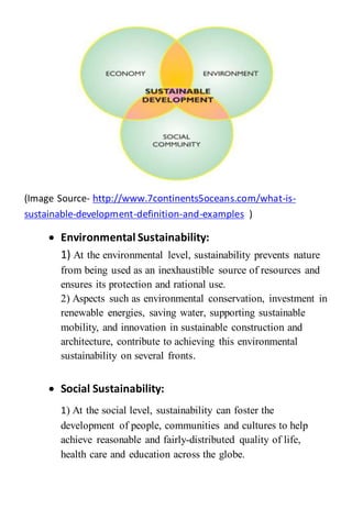 (Image Source- http://www.7continents5oceans.com/what-is-
sustainable-development-definition-and-examples )
 Environmental Sustainability:
1) At the environmental level, sustainability prevents nature
from being used as an inexhaustible source of resources and
ensures its protection and rational use.
2) Aspects such as environmental conservation, investment in
renewable energies, saving water, supporting sustainable
mobility, and innovation in sustainable construction and
architecture, contribute to achieving this environmental
sustainability on several fronts.
 Social Sustainability:
1) At the social level, sustainability can foster the
development of people, communities and cultures to help
achieve reasonable and fairly-distributed quality of life,
health care and education across the globe.
 