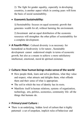 2) The fight for gender equality, especially in developing
countries, is another aspect which in coming years will form
the basis of social sustainability.
 Economic Sustainability:
1) Sustainability focuses on equal economic growth that
generates wealth for all, without harming the environment.
2) Investment and an equal distribution of the economic
resources will strengthen the other pillars of sustainability for
a complete development.
 A Fourth Pillar: Cultural diversity is as necessary for
humankind as biodiversity is for nature , Sustainable
development cannot understood simple in terms of economic
growth, but also as a means to achieve a more satisfactory
intellectual, emotional, moral & spiritual existence.
 Culture: How human beings make sense of the world
 How people think, learn and solve problems, what they value
and respect, what attracts and delights them, what offends
them and their sense of what is appropriate.
 The soil in which the tree of identity has its roots.
 Manifests itself in human relations, systems of organization,
technology, arts, politics, economics, community life- all the
things that humans do.
 PrimaryLevel Culture :
 There is an underlying, hidden level of culture that is highly
patterned- a set of unspoken, implicit rules of behaviour and
 