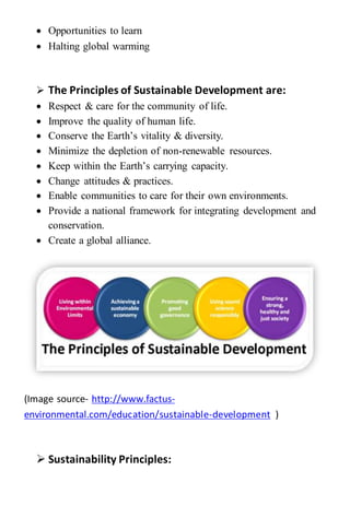  Opportunities to learn
 Halting global warming
 The Principles of Sustainable Development are:
 Respect & care for the community of life.
 Improve the quality of human life.
 Conserve the Earth’s vitality & diversity.
 Minimize the depletion of non-renewable resources.
 Keep within the Earth’s carrying capacity.
 Change attitudes & practices.
 Enable communities to care for their own environments.
 Provide a national framework for integrating development and
conservation.
 Create a global alliance.
(Image source- http://www.factus-
environmental.com/education/sustainable-development )
 Sustainability Principles:
 