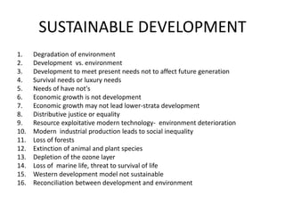 SUSTAINABLE DEVELOPMENT
1. Degradation of environment
2. Development vs. environment
3. Development to meet present needs not to affect future generation
4. Survival needs or luxury needs
5. Needs of have not's
6. Economic growth is not development
7. Economic growth may not lead lower-strata development
8. Distributive justice or equality
9. Resource exploitative modern technology- environment deterioration
10. Modern industrial production leads to social inequality
11. Loss of forests
12. Extinction of animal and plant species
13. Depletion of the ozone layer
14. Loss of marine life, threat to survival of life
15. Western development model not sustainable
16. Reconciliation between development and environment
 