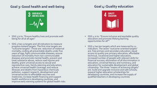 Goal 3: Good health and well-being
▪ SDG 3 is to: "Ensure healthy lives and promote well-
being for all at all ages“
▪ SDG 3 has 13 targets and 28 indicators to measure
progress toward targets. The first nine targets are
"outcome targets". Those are: reduction of maternal
mortality; ending all preventable deaths under five
years of age; fight communicable diseases; ensure
reduction of mortality from non-communicable
diseases and promote mental health; prevent and
treat substance abuse; reduce road injuries and
deaths; grant universal access to sexual and
reproductive care, family planning and education;
achieve universal health coverage; and reduce
illnesses and deaths from hazardous chemicals
pollution. support research, development and
universal access to affordable vaccines and
medicines; increase health financing and support
health workforce in developing countries; and
improve early warning systems for global health risks
Goal 4: Quality education
▪ SDG 4 is to: "Ensure inclusive and equitable quality
education and promote lifelong learning
opportunities for all"“
▪ SDG 4 has ten targets which are measured by 11
indicators.The seven "outcome-oriented targets"
are: free primary and secondary education; equal
access to quality pre-primary education; affordable
technical, vocational and higher education;
increased number of people with relevant skills for
financial success; elimination of all discrimination in
education; universal literacy and numeracy; and
education for sustainable development and global
citizenship.The three "means of achieving targets"
are: build and upgrade inclusive and safe schools;
expand higher education scholarships for
developing countries; and increase the supply of
qualified teachers in developing countries
 