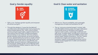 Goal 5: Gender equality
▪ SDG 5 is to: "Achieve gender equality and empower
all women and girls".
▪ Through the pledge to "Leave No One Behind",
countries have committed to fast-track progress for
those furthest behind, first. SDG 5 aims to grant
women and girls equal rights, opportunities to live
free without discrimination including workplace
discrimination or any violence.This is to achieve
gender equality and empower all women and girls.
In 2020, representation by women in single or lower
houses of national parliament reached 25 per cent,
up slightly from 22 per cent in 2015Women now
have better access to decision-making positions at
the local level, holding 36 per cent of elected seats
in local deliberative bodies, based on data from 133
countries and areas..
Goal 6: Clean water and sanitation
▪ SDG 6 is to: "Ensure availability and sustainable
management of water and sanitation for all"“
▪ The six "outcome-oriented targets" include: Safe
and affordable drinking water; end open defecation
and provide access to sanitation and hygiene,
improve water quality, wastewater treatment and
safe reuse, increase water-use efficiency and ensure
freshwater supplies, implement IWRM, protect and
restore water-related ecosystems.The two "means
of achieving" targets are to expand water and
sanitation support to developing countries, and to
support local engagement in water and sanitation
management
 