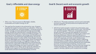 Goal 7: Affordable and clean energy
▪ SDG 7 is to: "Ensure access to affordable, reliable,
sustainable and modern energy for all".
▪ The goal has five targets to be achieved by 2030. Progress
towards the targets is measured by six indicators.Three out
of the five targets are "outcome targets": Universal access to
modern energy; increase global percentage of renewable
energy; double the improvement in energy efficiency.The
remaining two targets are "means of achieving targets": to
promote access to research, technology and investments in
clean energy; and expand and upgrade energy services for
developing countries. In other words, these targets include
access to affordable and reliable energy while increasing the
share of renewable energy in the global energy mix.This
would involve improving energy efficiency and enhancing
international cooperation to facilitate more open access to
clean energy technology and more investment in clean
energy infrastructure. Plans call for particular attention to
infrastructure support for the least developed countries,
small islands and land-locked developing countries
Goal 8: Decent work and economic growth
▪ SDG 8 is to: "Promote sustained, inclusive and sustainable
economic growth, full and productive employment and
decent work for all".
▪ SDG 8 has twelve targets in total to be achieved by 2030.
Some targets are for 2030; others are for 2020.The first ten
are "outcome targets". These are: sustainable economic
growth; diversify, innovate and upgrade for economic
productivity; promote policies to support job creation and
growing enterprises; improve resource efficiency in
consumption and production; full employment and decent
work with equal pay; promote youth employment,
education and training; end modern slavery, trafficking,
and child labour; protect labour rights and promote safe
working environments; promote beneficial and sustainable
tourism; universal access to banking, insurance and
financial services. In addition, there are also two targets for
"means of achieving", which are: Increase aid for trade
support; develop a global youth employment strategy.
 