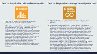 Goal 11: Sustainable cities and communities
▪ SDG 11 is to: "Make cities and human settlements
inclusive, safe, resilient, and sustainable"..
▪ SDG 11 has 10 targets to be achieved, and this is being
measured with 15 indicators.The seven "outcome
targets" include safe and affordable housing,
affordable and sustainable transport systems, inclusive
and sustainable urbanization, protection of the world's
cultural and natural heritage, reduction of the adverse
effects of natural disasters, reduction of the
environmental impacts of cities and to provide access
to safe and inclusive green and public spaces.The
three "means of achieving" targets include strong
national and regional development planning,
implementing policies for inclusion, resource
efficiency, and disaster risk reduction in supporting the
least developed countries in sustainable and resilient
building..
Goal 12: Responsible consumption and production
▪ SDG 12 is to: "Ensure sustainable consumption and production
patterns“
▪ Sustainable Development Goal 12 has 11 targets. The first 8 are
"outcome targets", which are: implement the 10-Year Framework of
Programs on Sustainable Consumption and Production Patterns;
achieve the sustainable management and efficient use of natural
resources; reducing by half the per capita global food waste at the
retail and consumer levels and the reduction of food losses along
production and supply chains, including post-harvest losses;
achieving the environmentally sound management of chemicals and
all wastes throughout their life cycle; reducing waste generation
through prevention, reduction, recycling and reuse; encourage
companies to adopt sustainable practices; promote public
procurement practices that are sustainable; and ensure that people
everywhere have the relevant information and awareness for
sustainable development.The three "means of achievement" targets
are: support developing countries to strengthen their scientific and
technological capacity; develop and implement tools to monitor
sustainable development impacts; and remove market distortions,
like fossil fuel subsidies, that encourage wasteful consumption
 