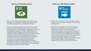 Goal 13: Climate action
▪ SDG 13 is to: "Take urgent action to combat climate
change and its impacts by regulating emissions and
promoting developments in renewable energy".
▪ There are 5 targets in total, all of which cover a wide
range of issues surrounding climate action.The first
three targets are "output targets": Strengthen resilience
and adaptive capacity to climate-related disasters;
integrate climate change measures into policies and
planning; build knowledge and capacity to meet climate
change.The remaining two targets are "means of
achieving" targets: To implement the UN Framework
Convention on Climate Change; and to promote
mechanisms to raise capacity for planning and
management.[58] The United Nations Framework
Convention on Climate Change (UNFCCC) is the primary
international, intergovernmental forum for negotiating
the global response to climate change.
Goal 14: Life below water
▪ SDG 14 is to: "Conserve and sustainably use the
oceans, seas and marine resources for sustainable
development".
▪ The first seven targets are "outcome targets":
Reduce marine pollution; protect and restore
ecosystems; reduce ocean acidification;
sustainable fishing; conserve coastal and marine
areas; end subsidies contributing to overfishing;
increase the economic benefits from sustainable
use of marine resources.The last three targets are
"means of achieving" targets: To increase
scientific knowledge, research and technology for
ocean health; support small scale fishers;
implement and enforce international sea law.
 
