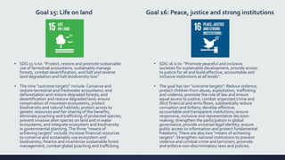 Goal 15: Life on land
▪ SDG 15 is to: "Protect, restore and promote sustainable
use of terrestrial ecosystems, sustainably manage
forests, combat desertification, and halt and reverse
land degradation and halt biodiversity loss“
▪ The nine "outcome targets" include: Conserve and
restore terrestrial and freshwater ecosystems; end
deforestation and restore degraded forests; end
desertification and restore degraded land; ensure
conservation of mountain ecosystems, protect
biodiversity and natural habitats; protect access to
genetic resources and fair sharing of the benefits;
eliminate poaching and trafficking of protected species;
prevent invasive alien species on land and in water
ecosystems; and integrate ecosystem and biodiversity
in governmental planning.The three "means of
achieving targets" include: Increase financial resources
to conserve and sustainably use ecosystem and
biodiversity; finance and incentivize sustainable forest
management; combat global poaching and trafficking.
Goal 16: Peace, justice and strong institutions
▪ SDG 16 is to: "Promote peaceful and inclusive
societies for sustainable development, provide access
to justice for all and build effective, accountable and
inclusive institutions at all levels".
▪ The goal has ten "outcome targets": Reduce violence;
protect children from abuse, exploitation, trafficking
and violence; promote the rule of law and ensure
equal access to justice; combat organized crime and
illicit financial and arms flows, substantially reduce
corruption and bribery; develop effective,
accountable and transparent institutions; ensure
responsive, inclusive and representative decision-
making; strengthen the participation in global
governance; provide universal legal identity; ensure
public access to information and protect fundamental
freedoms.There are also two "means of achieving
targets": Strengthen national institutions to prevent
violence and combat crime and terrorism; promote
and enforce non-discriminatory laws and policies.
 