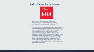 Goal 17: Partnership for the goals
▪ SDG 17 is to: "Strengthen the means of
implementation and revitalize the global
partnership for sustainable development"..
▪ This goal has 19 outcome targets and 24 indicators.
Increasing international cooperation is seen as vital
to achieving each of the 16 previous goals.[77] Goal
17 is included to assure that countries and
organizations cooperate instead of compete.
Developing multi-stakeholder partnerships to share
knowledge, expertise, technology, and financial
support is seen as critical to overall success of the
SDGs.The goal encompasses improving north–
south and South-South cooperation, and public-
private partnerships which involve civil societies are
specifically mentioned
 