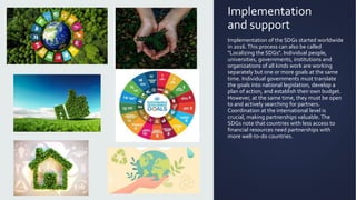 Implementation
and support
Implementation of the SDGs started worldwide
in 2016.This process can also be called
"Localizing the SDGs". Individual people,
universities, governments, institutions and
organizations of all kinds work are working
separately but one or more goals at the same
time. Individual governments must translate
the goals into national legislation, develop a
plan of action, and establish their own budget.
However, at the same time, they must be open
to and actively searching for partners.
Coordination at the international level is
crucial, making partnerships valuable. The
SDGs note that countries with less access to
financial resources need partnerships with
more well-to-do countries.
 