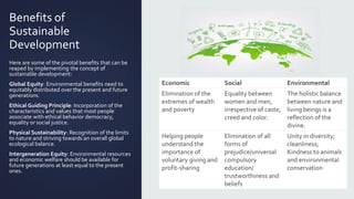 Benefits of
Sustainable
Development
Here are some of the pivotal benefits that can be
reaped by implementing the concept of
sustainable development:
Global Equity: Environmental benefits need to
equitably distributed over the present and future
generations.
Ethical Guiding Principle: Incorporation of the
characteristics and values that most people
associate with ethical behavior democracy,
equality or social justice.
Physical Sustainability: Recognition of the limits
to nature and striving towards an overall global
ecological balance.
Intergeneration Equity: Environmental resources
and economic welfare should be available for
future generations at least equal to the present
ones.
Economic Social Environmental
Elimination of the
extremes of wealth
and poverty
Equality between
women and men,
irrespective of caste,
creed and color.
The holistic balance
between nature and
living beings is a
reflection of the
divine.
Helping people
understand the
importance of
voluntary giving and
profit-sharing
Elimination of all
forms of
prejudice/universal
compulsory
education/
trustworthiness and
beliefs
Unity in diversity;
cleanliness;
Kindness to animals
and environmental
conservation
 