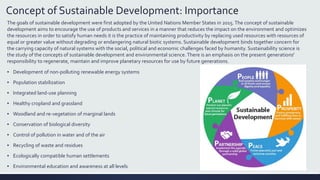 Concept of Sustainable Development: Importance
The goals of sustainable development were first adopted by the United Nations Member States in 2015.The concept of sustainable
development aims to encourage the use of products and services in a manner that reduces the impact on the environment and optimizes
the resources in order to satisfy human needs it is the practice of maintaining productivity by replacing used resources with resources of
equal or greater value without degrading or endangering natural biotic systems. Sustainable development binds together concern for
the carrying capacity of natural systems with the social, political and economic challenges faced by humanity. Sustainability science is
the study of the concepts of sustainable development and environmental science. There is an emphasis on the present generations'
responsibility to regenerate, maintain and improve planetary resources for use by future generations.
▪ Development of non-polluting renewable energy systems
▪ Population stabilization
▪ Integrated land-use planning
▪ Healthy cropland and grassland
▪ Woodland and re-vegetation of marginal lands
▪ Conservation of biological diversity
▪ Control of pollution in water and of the air
▪ Recycling of waste and residues
▪ Ecologically compatible human settlements
▪ Environmental education and awareness at all levels
 