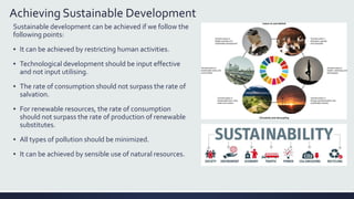 Achieving Sustainable Development
Sustainable development can be achieved if we follow the
following points:
▪ It can be achieved by restricting human activities.
▪ Technological development should be input effective
and not input utilising.
▪ The rate of consumption should not surpass the rate of
salvation.
▪ For renewable resources, the rate of consumption
should not surpass the rate of production of renewable
substitutes.
▪ All types of pollution should be minimized.
▪ It can be achieved by sensible use of natural resources.
 