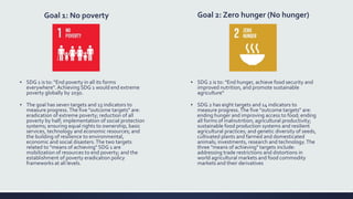 Goal 1: No poverty
▪ SDG 1 is to: "End poverty in all its forms
everywhere". Achieving SDG 1 would end extreme
poverty globally by 2030.
▪ The goal has seven targets and 13 indicators to
measure progress.The five "outcome targets" are:
eradication of extreme poverty; reduction of all
poverty by half; implementation of social protection
systems; ensuring equal rights to ownership, basic
services, technology and economic resources; and
the building of resilience to environmental,
economic and social disasters.The two targets
related to "means of achieving" SDG 1 are
mobilization of resources to end poverty; and the
establishment of poverty eradication policy
frameworks at all levels.
Goal 2: Zero hunger (No hunger)
▪ SDG 2 is to: "End hunger, achieve food security and
improved nutrition, and promote sustainable
agriculture“
▪ SDG 2 has eight targets and 14 indicators to
measure progress.The five "outcome targets" are:
ending hunger and improving access to food; ending
all forms of malnutrition; agricultural productivity;
sustainable food production systems and resilient
agricultural practices; and genetic diversity of seeds,
cultivated plants and farmed and domesticated
animals; investments, research and technology.The
three "means of achieving" targets include:
addressing trade restrictions and distortions in
world agricultural markets and food commodity
markets and their derivatives
 