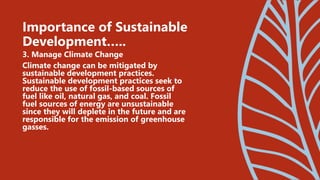 3. Manage Climate Change
Climate change can be mitigated by
sustainable development practices.
Sustainable development practices seek to
reduce the use of fossil-based sources of
fuel like oil, natural gas, and coal. Fossil
fuel sources of energy are unsustainable
since they will deplete in the future and are
responsible for the emission of greenhouse
gasses.
Importance of Sustainable
Development…..
 