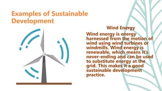 Wind Energy
Wind energy is energy
harnessed from the motion of
wind using wind turbines or
windmills. Wind energy is
renewable, which means it’s
never-ending and can be used
to substitute energy at the
grid. This makes it a good
sustainable development
practice.
Examples of Sustainable
Development
 