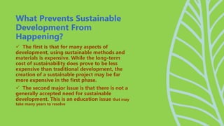  The first is that for many aspects of
development, using sustainable methods and
materials is expensive. While the long-term
cost of sustainability does prove to be less
expensive than traditional development, the
creation of a sustainable project may be far
more expensive in the first phase.
 The second major issue is that there is not a
generally accepted need for sustainable
development. This is an education issue that may
take many years to resolve
What Prevents Sustainable
Development From
Happening?
 