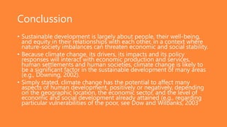 Conclussion
• Sustainable development is largely about people, their well-being,
and equity in their relationships with each other, in a context where
nature-society imbalances can threaten economic and social stability.
• Because climate change, its drivers, its impacts and its policy
responses will interact with economic production and services,
human settlements and human societies, climate change is likely to
be a significant factor in the sustainable development of many areas
(e.g., Downing, 2002).
• Simply stated, climate change has the potential to affect many
aspects of human development, positively or negatively, depending
on the geographic location, the economic sector, and the level of
economic and social development already attained (e.g., regarding
particular vulnerabilities of the poor, see Dow and Wilbanks, 2003
 