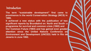 Introduction
The term “sustainable development” first came to
prominence in the world Conservation Strategy (WCS) in
1980.
It achieved a new status with the publication of two
significant reports by Brundtalnd on: North and South: a
programme for survival and common crisis (1985) and
Our Common Future (1983) and has gained even greater
attention since the United Nations Conference on
Environment and Development (UNCED) held in Rio de
Jenerio in June 1992.
 