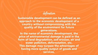 defination
Sustainable development can be defined as an
approach to the economic development of a
country without compromising with the
quality of the environment for future
generations.
In the name of economic development, the
price of environmental damage is paid in the
form of land degradation, soil erosion, air and
water pollution, deforestation, etc.
This damage may surpass the advantages of
having more quality output of goods and
services.
 