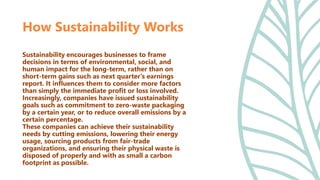 Sustainability encourages businesses to frame
decisions in terms of environmental, social, and
human impact for the long-term, rather than on
short-term gains such as next quarter's earnings
report. It influences them to consider more factors
than simply the immediate profit or loss involved.
Increasingly, companies have issued sustainability
goals such as commitment to zero-waste packaging
by a certain year, or to reduce overall emissions by a
certain percentage.
These companies can achieve their sustainability
needs by cutting emissions, lowering their energy
usage, sourcing products from fair-trade
organizations, and ensuring their physical waste is
disposed of properly and with as small a carbon
footprint as possible.
How Sustainability Works
 