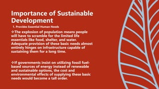 1. Provides Essential Human Needs
The explosion of population means people
will have to scramble for the limited life
essentials like food, shelter, and water.
Adequate provision of these basic needs almost
entirely hinges on infrastructure capable of
sustaining them for a long time.
If governments insist on utilizing fossil fuel-
based sources of energy instead of renewable
and sustainable options, the cost and
environmental effects of supplying these basic
needs would become a tall order.
Importance of Sustainable
Development
 
