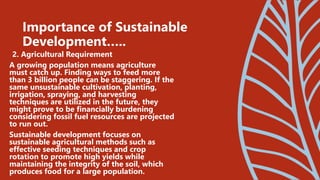 2. Agricultural Requirement
A growing population means agriculture
must catch up. Finding ways to feed more
than 3 billion people can be staggering. If the
same unsustainable cultivation, planting,
irrigation, spraying, and harvesting
techniques are utilized in the future, they
might prove to be financially burdening
considering fossil fuel resources are projected
to run out.
Sustainable development focuses on
sustainable agricultural methods such as
effective seeding techniques and crop
rotation to promote high yields while
maintaining the integrity of the soil, which
produces food for a large population.
Importance of Sustainable
Development…..
 