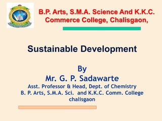Sustainable Development
By
Mr. G. P. Sadawarte
Asst. Professor & Head, Dept. of Chemistry
B. P. Arts, S.M.A. Sci. and K.K.C. Comm. College
chalisgaon
B.P. Arts, S.M.A. Science And K.K.C.
Commerce College, Chalisgaon,
 
