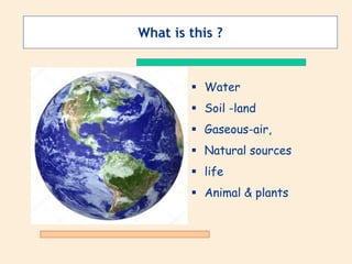 What is this ?
 Water
 Soil -land
 Gaseous-air,
 Natural sources
 life
 Animal & plants
 