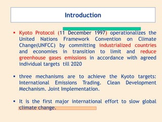 Introduction
 Kyoto Protocol (11 December 1997) operationalizes the
United Nations Framework Convention on Climate
Change(UNFCC) by committing industrialized countries
and economies in transition to limit and reduce
greenhouse gases emissions in accordance with agreed
individual targets till 2020
 three mechanisms are to achieve the Kyoto targets:
International Emissions Trading. Clean Development
Mechanism. Joint Implementation.
 It is the first major international effort to slow global
climate change.
 