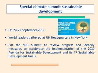 Special climate summit sustainable
development
 On 24–25 September,2019
 World leaders gathered at UN Headquarters in New York
 For the SDG Summit to review progress and identify
measures to accelerate the implementation of the 2030
Agenda for Sustainable Development and its 17 Sustainable
Development Goals.
 