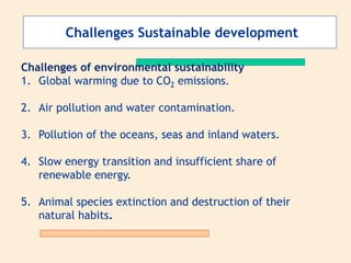 Challenges Sustainable development
Challenges of environmental sustainability
1. Global warming due to CO2 emissions.
2. Air pollution and water contamination.
3. Pollution of the oceans, seas and inland waters.
4. Slow energy transition and insufficient share of
renewable energy.
5. Animal species extinction and destruction of their
natural habits.
 